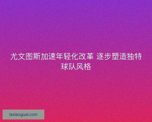 尤文图斯加速年轻化改革 逐步塑造独特球队风格 尤文图斯加速年轻化改革 逐步塑造独特球队风格