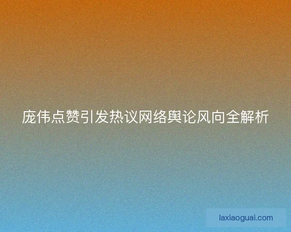 庞伟点赞引发热议网络舆论风向全解析 庞伟点赞引发热议网络舆论风向全解析