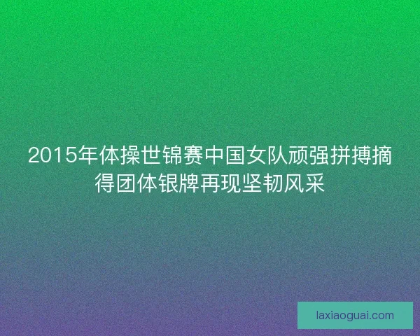 2015年体操世锦赛中国女队顽强拼搏摘得团体银牌再现坚韧风采