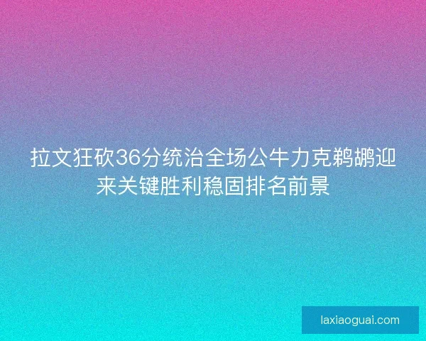 拉文狂砍36分统治全场公牛力克鹈鹕迎来关键胜利稳固排名前景