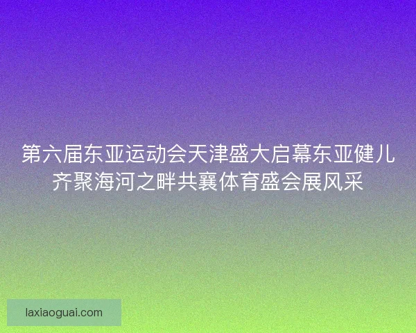 第六届东亚运动会天津盛大启幕东亚健儿齐聚海河之畔共襄体育盛会展风采