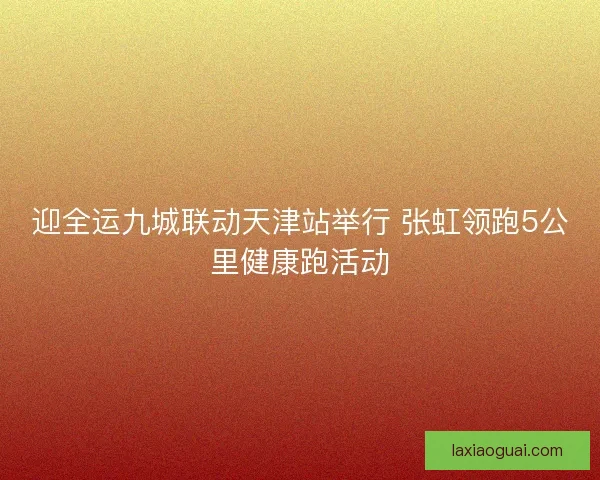 迎全运九城联动天津站举行 张虹领跑5公里健康跑活动